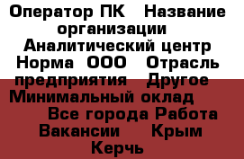 Оператор ПК › Название организации ­ Аналитический центр Норма, ООО › Отрасль предприятия ­ Другое › Минимальный оклад ­ 40 000 - Все города Работа » Вакансии   . Крым,Керчь